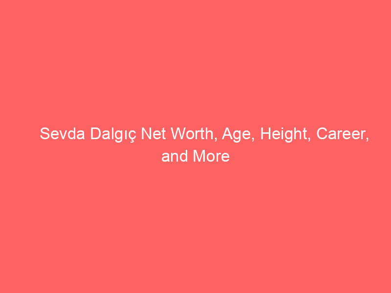 Sevda Dalgıç Net Worth, Age, Height, Career, and More