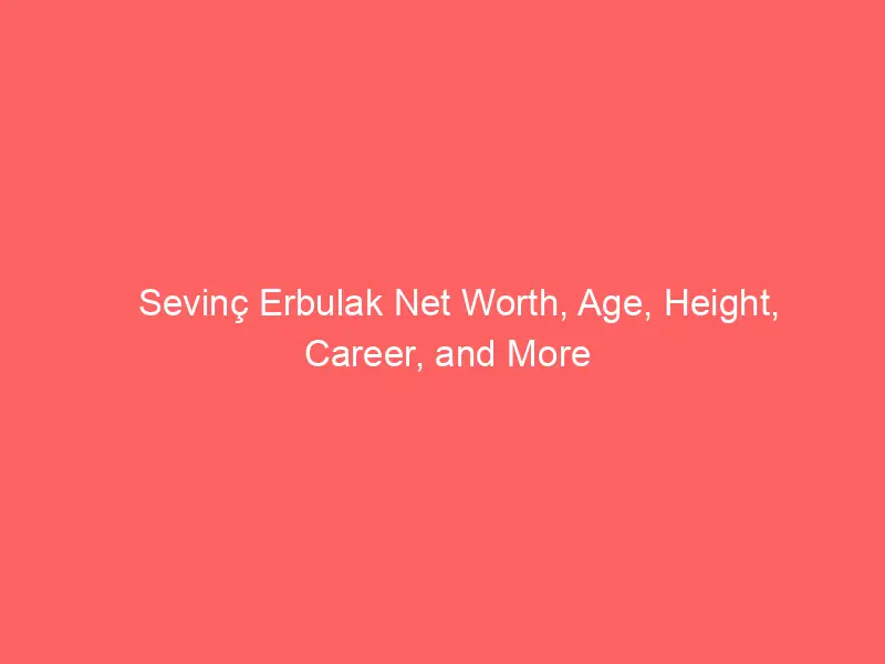 Sevinç Erbulak Net Worth, Age, Height, Career, and More
