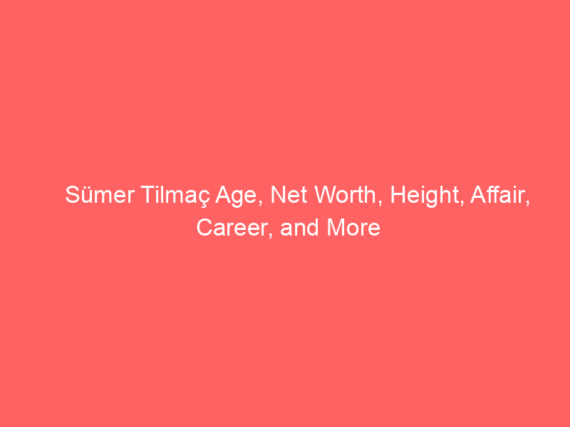 Sümer Tilmaç Age, Net Worth, Height, Affair, Career, and More