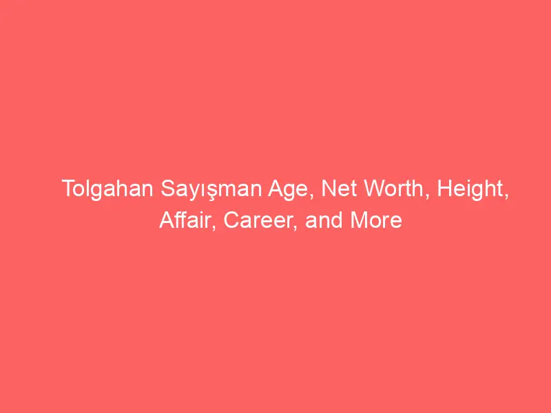 Tolgahan Sayışman Age, Net Worth, Height, Affair, Career, and More