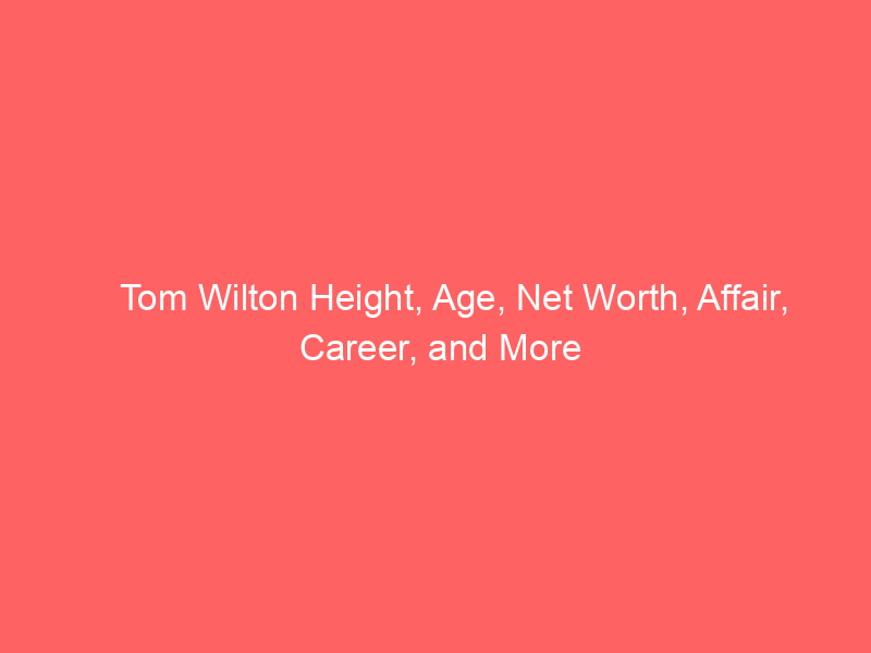 Tom Wilton Height, Age, Net Worth, Affair, Career, and More