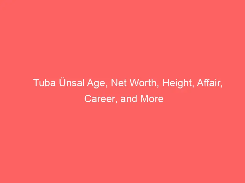 Tuba Ünsal Age, Net Worth, Height, Affair, Career, and More