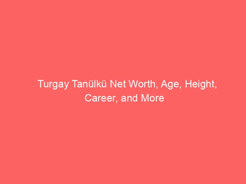 Turgay Tanülkü Net Worth, Age, Height, Career, and More