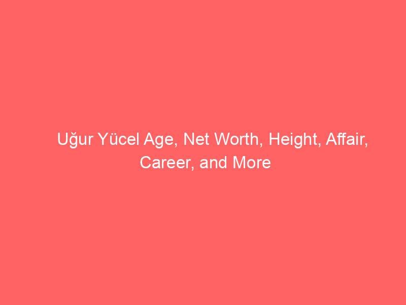 Uğur Yücel Age, Net Worth, Height, Affair, Career, and More