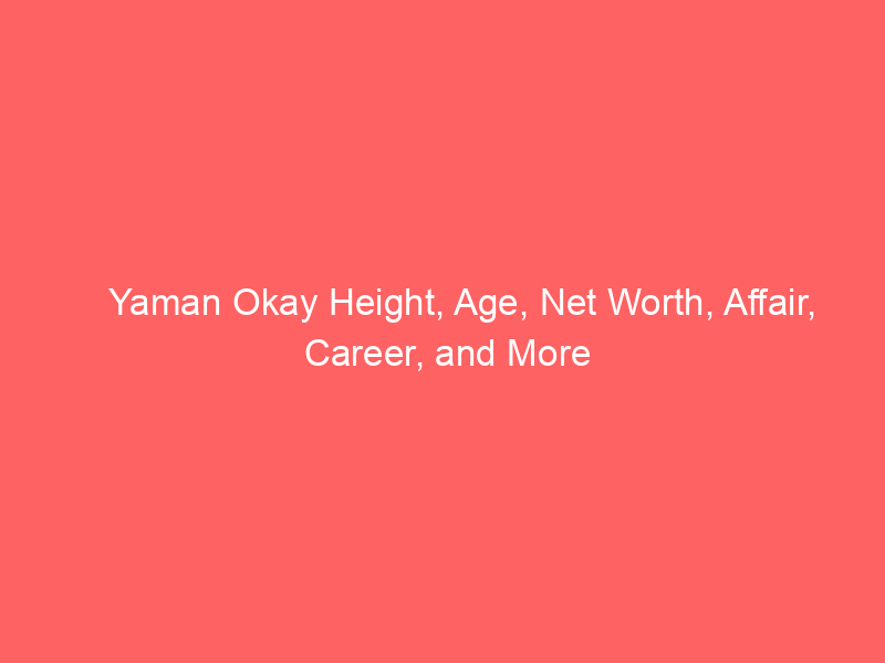 Yaman Okay Height, Age, Net Worth, Affair, Career, and More