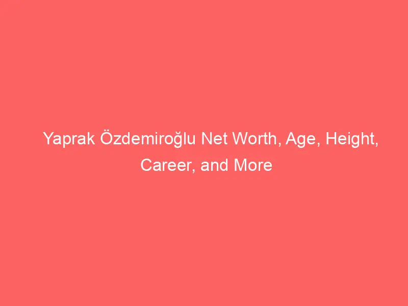 Yaprak Özdemiroğlu Net Worth, Age, Height, Career, and More