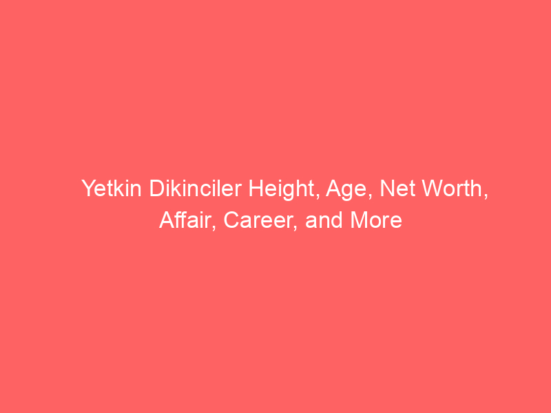 Yetkin Dikinciler Height, Age, Net Worth, Affair, Career, and More